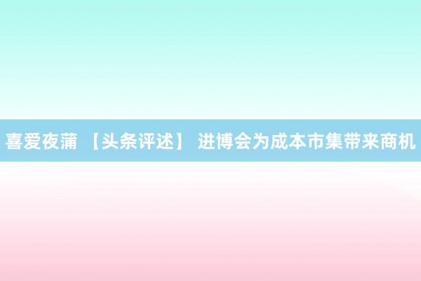 喜爱夜蒲 【头条评述】 进博会为成本市集带来商机