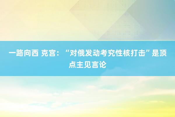 一路向西 克宫:“对俄发动考究性核打击”是顶点主见言论