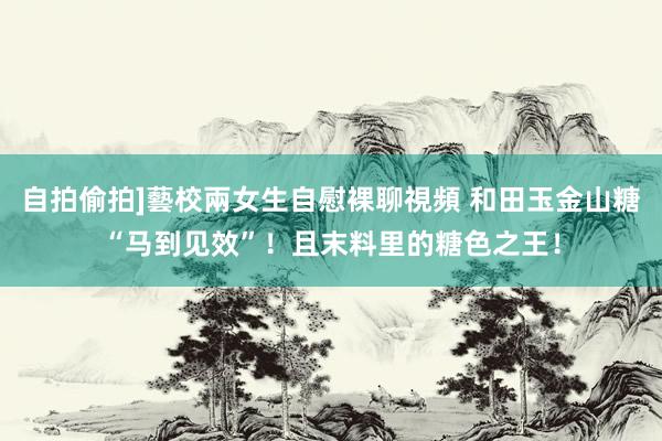 自拍偷拍]藝校兩女生自慰裸聊視頻 和田玉金山糖“马到见效”！且末料里的糖色之王！