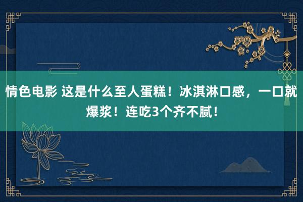 情色电影 这是什么至人蛋糕！冰淇淋口感，一口就爆浆！连吃3个齐不腻！
