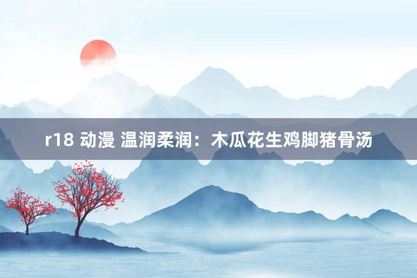 r18 动漫 温润柔润:木瓜花生鸡脚猪骨汤