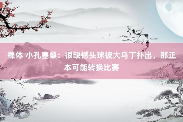 裸体 小孔塞桑:很缺憾头球被大马丁扑出,那正本可能转换比赛