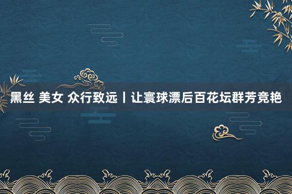黑丝 美女 众行致远丨让寰球漂后百花坛群芳竞艳