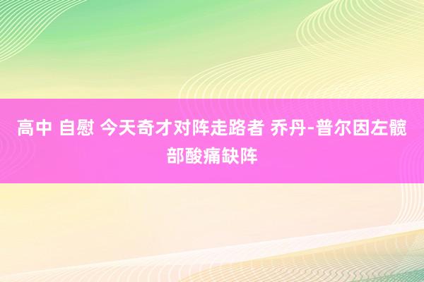 高中 自慰 今天奇才对阵走路者 乔丹-普尔因左髋部酸痛缺阵