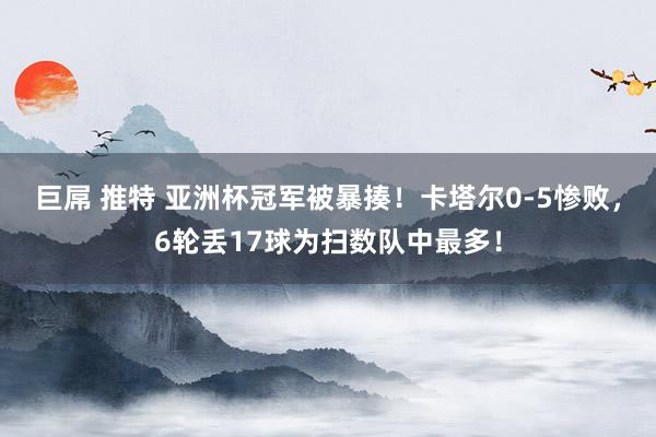 巨屌 推特 亚洲杯冠军被暴揍!卡塔尔0-5惨败,6轮丢17球为扫数队中最多!