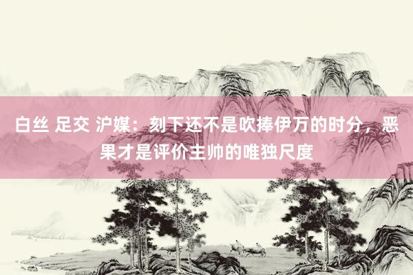 白丝 足交 沪媒:刻下还不是吹捧伊万的时分,恶果才是评价主帅的唯独尺度