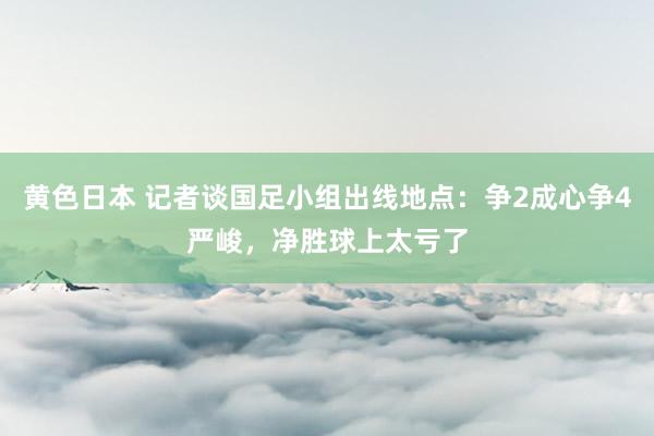 黄色日本 记者谈国足小组出线地点:争2成心争4严峻,净胜球上太亏了