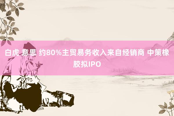 白虎 意思 约80%主贸易务收入来自经销商 中策橡胶拟IPO