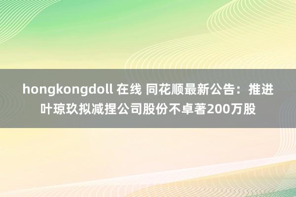 hongkongdoll 在线 同花顺最新公告:推进叶琼玖拟减捏公司股份不卓著200万股