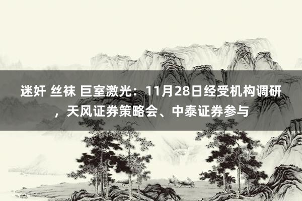 迷奸 丝袜 巨室激光:11月28日经受机构调研,天风证券策略会、中泰证券参与