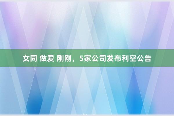 女同 做爱 刚刚,5家公司发布利空公告