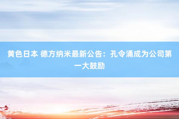 黄色日本 德方纳米最新公告:孔令涌成为公司第一大鼓励