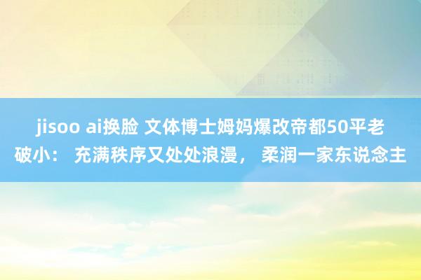 jisoo ai换脸 文体博士姆妈爆改帝都50平老破小： 充满秩序又处处浪漫， 柔润一家东说念主