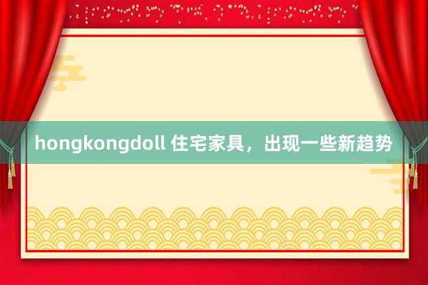 hongkongdoll 住宅家具，出现一些新趋势