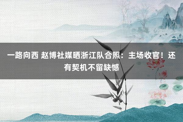 一路向西 赵博社媒晒浙江队合照:主场收官!还有契机不留缺憾