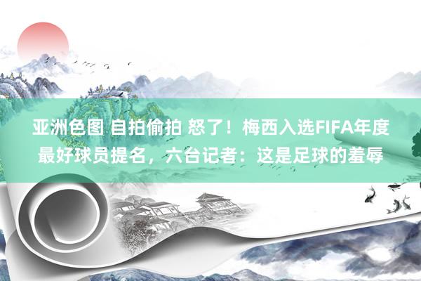 亚洲色图 自拍偷拍 怒了!梅西入选FIFA年度最好球员提名,六台记者:这是足球的羞辱