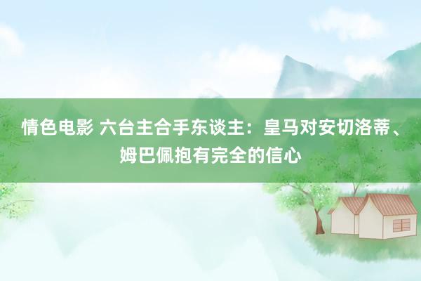 情色电影 六台主合手东谈主:皇马对安切洛蒂、姆巴佩抱有完全的信心