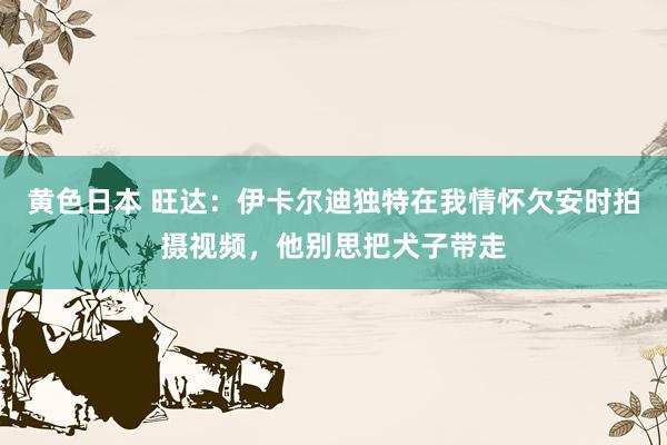 黄色日本 旺达:伊卡尔迪独特在我情怀欠安时拍摄视频,他别思把犬子带走