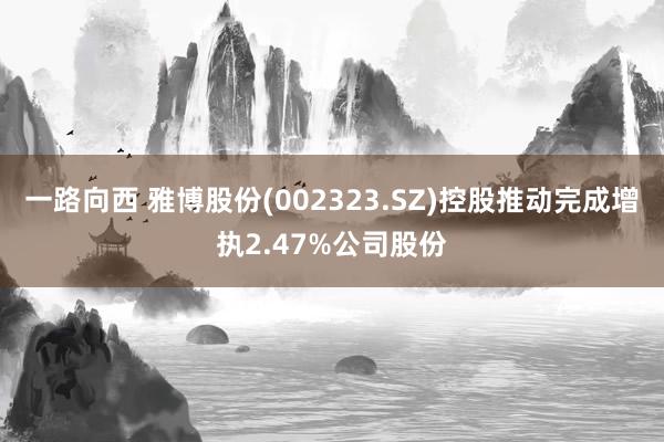 一路向西 雅博股份(002323.SZ)控股推动完成增执2.47%公司股份