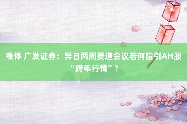 裸体 广发证券:异日两周要道会议若何指引AH股“跨年行情”?
