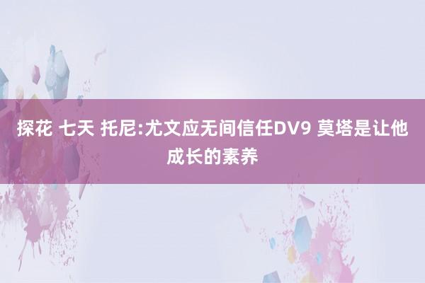 探花 七天 托尼:尤文应无间信任DV9 莫塔是让他成长的素养