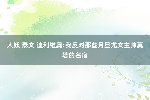 人妖 泰文 迪利维奥:我反对那些月旦尤文主帅莫塔的名宿