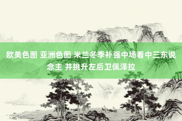欧美色图 亚洲色图 米兰冬季补强中场看中三东说念主 并挑升左后卫佩泽拉