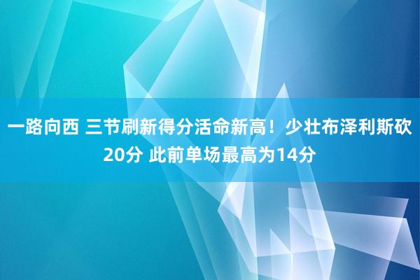 一路向西 三节刷新得分活命新高!少壮布泽利斯砍20分 此前单场最高为14分