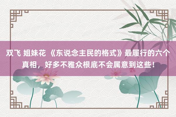双飞 姐妹花 《东说念主民的格式》最履行的六个真相,好多不雅众根底不会属意到这些!