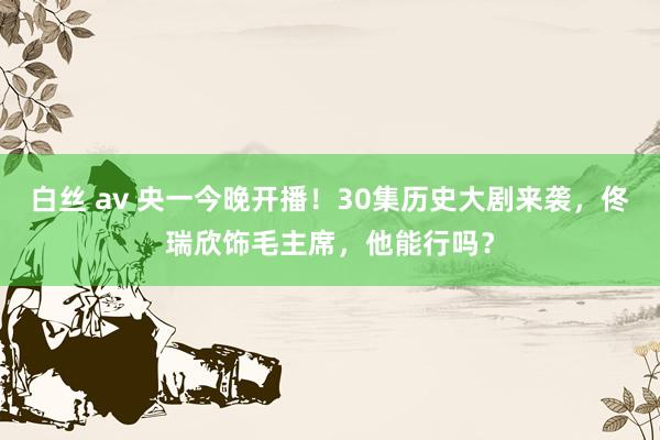 白丝 av 央一今晚开播!30集历史大剧来袭,佟瑞欣饰毛主席,他能行吗?