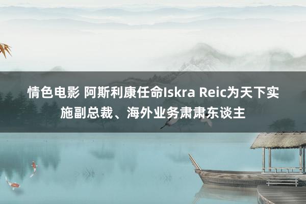 情色电影 阿斯利康任命Iskra Reic为天下实施副总裁、海外业务肃肃东谈主
