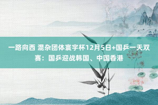 一路向西 混杂团体寰宇杯12月5日+国乒一天双赛：国乒迎战韩国、中国香港