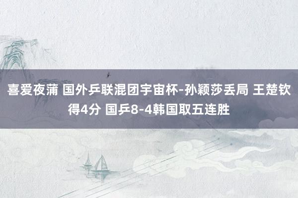 喜爱夜蒲 国外乒联混团宇宙杯-孙颖莎丢局 王楚钦得4分 国乒8-4韩国取五连胜