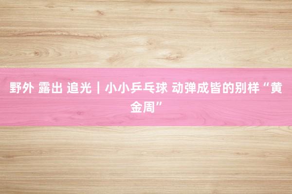 野外 露出 追光｜小小乒乓球 动弹成皆的别样“黄金周”