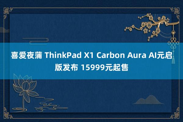 喜爱夜蒲 ThinkPad X1 Carbon Aura AI元启版发布 15999元起售