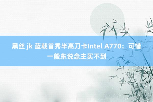 黑丝 jk 蓝戟首秀半高刀卡Intel A770:可惜一般东说念主买不到