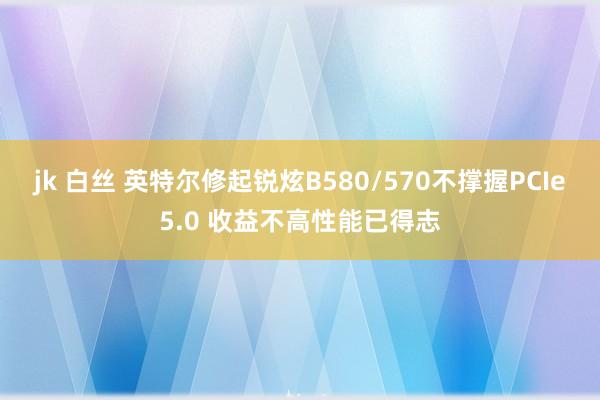 jk 白丝 英特尔修起锐炫B580/570不撑握PCIe5.0 收益不高性能已得志