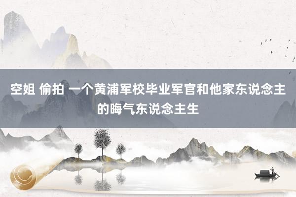空姐 偷拍 一个黄浦军校毕业军官和他家东说念主的晦气东说念主生