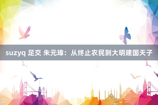 suzyq 足交 朱元璋:从终止农民到大明建国天子