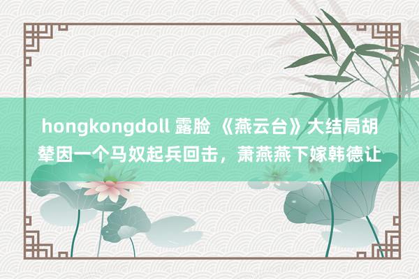 hongkongdoll 露脸 《燕云台》大结局胡辇因一个马奴起兵回击,萧燕燕下嫁韩德让