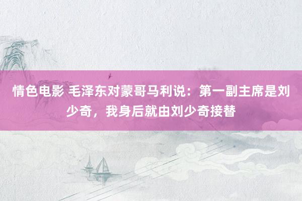 情色电影 毛泽东对蒙哥马利说:第一副主席是刘少奇,我身后就由刘少奇接替
