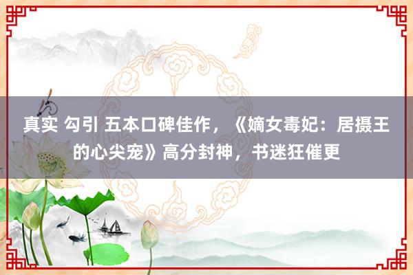 真实 勾引 五本口碑佳作,《嫡女毒妃:居摄王的心尖宠》高分封神,书迷狂催更