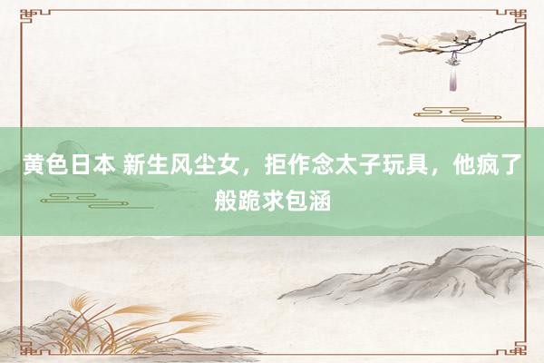 黄色日本 新生风尘女,拒作念太子玩具,他疯了般跪求包涵