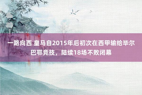一路向西 皇马自2015年后初次在西甲输给毕尔巴鄂竞技,陆续18场不败闭幕