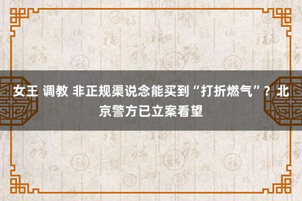 女王 调教 非正规渠说念能买到“打折燃气”？北京警方已立案看望