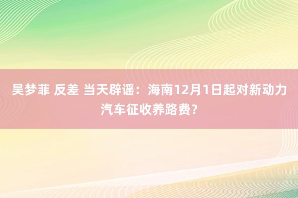 吴梦菲 反差 当天辟谣：海南12月1日起对新动力汽车征收养路费？
