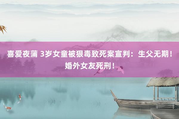 喜爱夜蒲 3岁女童被狠毒致死案宣判：生父无期！婚外女友死刑！