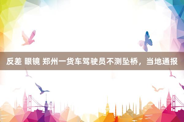 反差 眼镜 郑州一货车驾驶员不测坠桥，当地通报