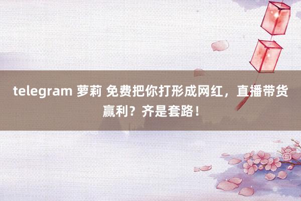 telegram 萝莉 免费把你打形成网红，直播带货赢利？齐是套路！