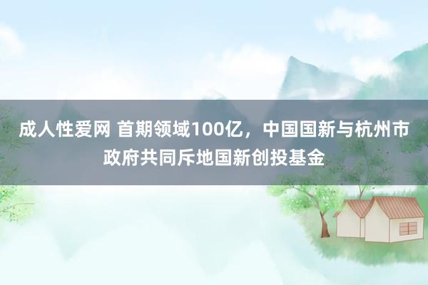 成人性爱网 首期领域100亿,中国国新与杭州市政府共同斥地国新创投基金